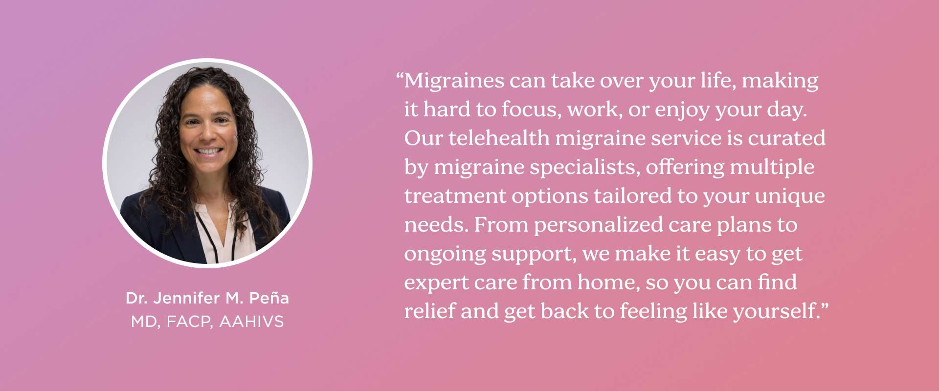 Dr Pena says Our telehealth migraine service is curated by migraine specialists, offering multiple treatment options tailored to your unique needs